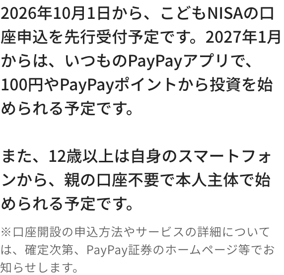2026年10月1日から、こどもNISAの口座申込を先行受付予定です。2027年1月からは、いつものPayPayアプリで、100円やPayPayポイントから投資を始められる予定です。また、12歳以上は自身のスマートフォンから、親の口座不要で本人主体で始められる予定です。※口座開設の申込方法やサービスの詳細については、確定次第、PayPay証券のホームページ等でお知らせします。