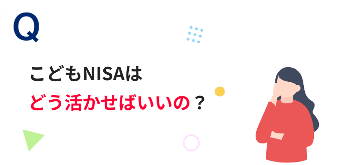 Q こどもNISAはどう活かせばいいの？
